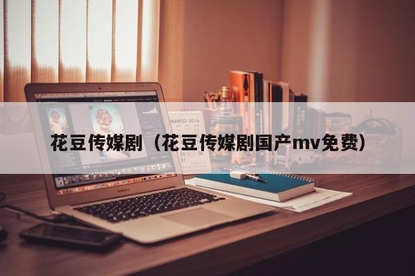花豆传媒剧（花豆传媒剧国产mv免费）