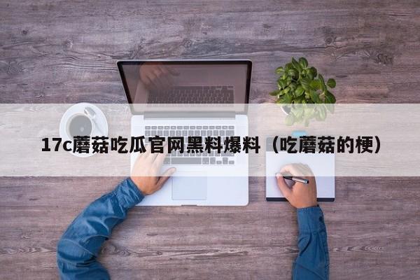 17c蘑菇吃瓜官网黑料爆料（吃蘑菇的梗）