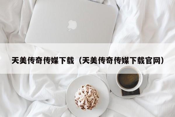 天美传奇传媒下载（天美传奇传媒下载官网）