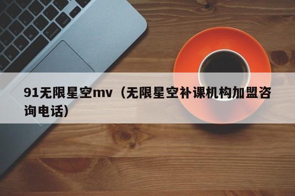 91无限星空mv（无限星空补课机构加盟咨询电话）