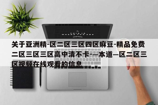 关于亚洲精－区二区三区四区麻豆-精品免费二区三区三区高中清不卡-—本道—区二区三区视频在线观看的信息