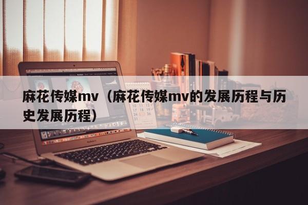 麻花传媒mv（麻花传媒mv的发展历程与历史发展历程）