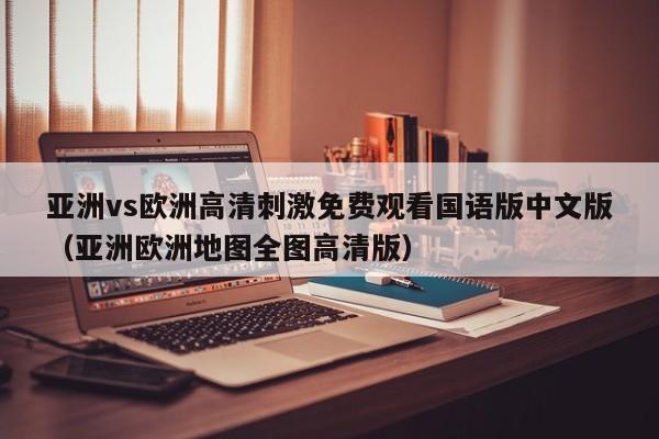 亚洲vs欧洲高清刺激免费观看国语版中文版（亚洲欧洲地图全图高清版）