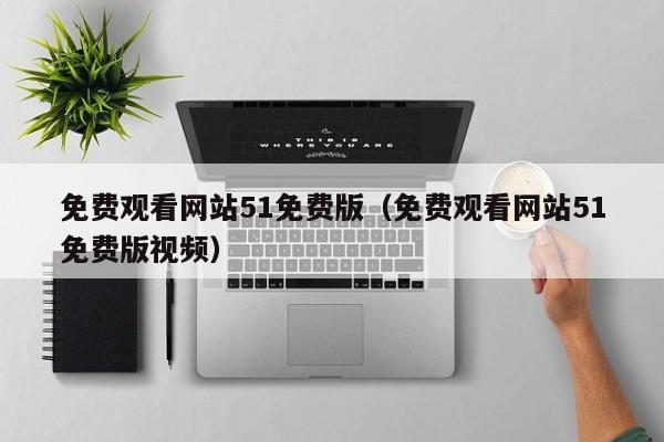 免费观看网站51免费版（免费观看网站51免费版视频）