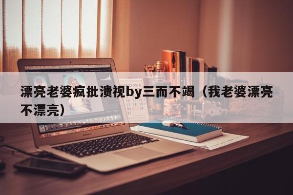 漂亮老婆疯批溃视by三而不竭（我老婆漂亮不漂亮）