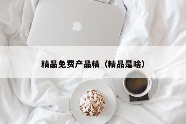 精品兔费产品精（精品是啥）