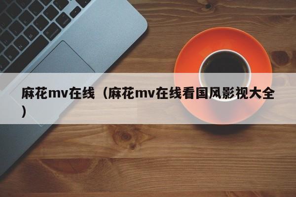 麻花mv在线（麻花mv在线看国风影视大全）