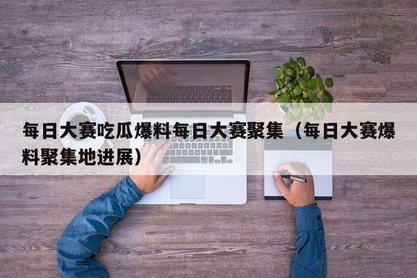 每日大赛吃瓜爆料每日大赛聚集（每日大赛爆料聚集地进展）