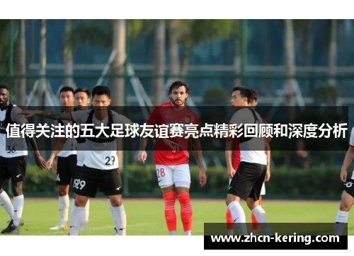 值得关注的五大足球友谊赛亮点精彩回顾和深度分析