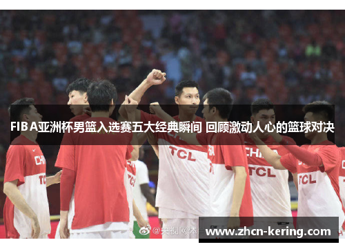 FIBA亚洲杯男篮入选赛五大经典瞬间 回顾激动人心的篮球对决